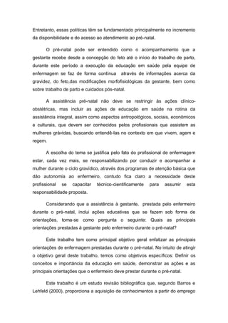 Entretanto, essas políticas têm se fundamentado principalmente no incremento
da disponibilidade e do acesso ao atendimento ao pré-natal.

      O pré-natal pode ser entendido como o acompanhamento que a
gestante recebe desde a concepção do feto até o início do trabalho de parto,
durante este período a execução da educação em saúde pela equipe de
enfermagem se faz de forma contínua        através de informações acerca da
gravidez, do feto,das modificações morfofisiológicas da gestante, bem como
sobre trabalho de parto e cuidados pós-natal.

      A assistência pré-natal não deve se restringir às ações clínico-
obstétricas, mas incluir as ações de educação em saúde na rotina da
assistência integral, assim como aspectos antropológicos, sociais, econômicos
e culturais, que devem ser conhecidos pelos profissionais que assistem as
mulheres grávidas, buscando entendê-las no contexto em que vivem, agem e
regem.

      A escolha do tema se justifica pelo fato do profissional de enfermagem
estar, cada vez mais, se responsabilizando por conduzir e acompanhar a
mulher durante o ciclo gravídico, através dos programas de atenção básica que
dão autonomia ao enfermeiro, contudo fica claro a necessidade deste
profissional   se   capacitar   técnico-cientificamente   para   assumir    esta
responsabilidade proposta.

      Considerando que a assistência à gestante, prestada pelo enfermeiro
durante o pré-natal, inclui ações educativas que se fazem sob forma de
orientações, toma-se como pergunta o seguinte: Quais as principais
orientações prestadas à gestante pelo enfermeiro durante o pré-natal?

      Este trabalho tem como principal objetivo geral enfatizar as principais
orientações de enfermagem prestadas durante o pré-natal. No intuito de atingir
o objetivo geral deste trabalho, temos como objetivos específicos: Definir os
conceitos e importância da educação em saúde, demonstrar as ações e as
principais orientações que o enfermeiro deve prestar durante o pré-natal.

      Este trabalho é um estudo revisão bibliográfica que, segundo Barros e
Lehfeld (2000), proporciona a aquisição de conhecimentos a partir do emprego
 