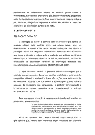 predominante de informações advindo de              material   gráfico   sonoro e
informatizado. É de caráter exploratório que, segundo Gil (1996), proporciona
maior familiaridade com o problema. Para o cumprimento da pesquisa optou-se
por consultas bibliográficas impressas e online relacionadas ao tema: As
orientações de enfermagem durante o pré-natal.

2. DESENVOLVIMENTO

EDUCAÇÕES EM SAÚDE

      A promoção da saúde é definida como o processo que permite as
pessoas adquirir maior controle sobre sua própria saúde, sobre os
determinantes da saúde e, ao mesmo tempo, melhorá-la. Sem dúvida a
promoção à saúde tem tido grande importância na construção do SUS uma vez
que chama a atenção e reclama pela a ampliação das práticas sanitárias, a
diversificação e qualificação do leque de ofertas, assim como, também, da
necessidade de estabelecer processos de intervenção marcados pela
intersetorialidade e interdisciplinaridade (ROCHA; CESAR, 2008).


      A ação educativa envolve o processo ensino-aprendizagem que é
mediado pela comunicação. Comunicar significa estabelecer o entendimento,
compartilhar idéias e/ou sentimentos, trocar informações entre fonte e receptor
da mensagem. Pode-se dizer que ocorre a aprendizagem quando existe a
recepção da mensagem, sua compreensão e posterior aproveitamento e
incorporação ao universo conceitual e ou comportamental do indivíduo
(ROCHA; CESAR, 2008).


      Para que ocorra educação é necessária a interação entre ambas as
partes como afirma-se abaixo:
                     A ação educativa não implica somente na transformação do saber,
                     mas também na transformação dos sujeitos do processo, tanto dos
                     técnicos quanto da população. O saber de transformação só pode
                     produzir-se quando ambos os pólos da relação dialógica também se
                     transformam no processo (SÃO PAULO, 2001, p. 28).


      Ainda para São Paulo (2001) a comunicação é um processo dinâmico, o
que significa que, embora seus elementos sejam colocados em diferentes
 