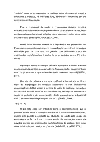 “modelos” como partes separadas, na realidade todos eles agem de maneira
simultânea e interativa, em constante fluxo, movimento e dinamismo em um
determinado contexto social.


         Para o profissional da saúde, a comunicação dialógica permitirá
estabelecer relações de confiança que contribuam para identificar causas, fazer
um diagnóstico preciso, discutir soluções que se coadunem melhor com o estilo
de vida de cada pessoa (ROCHA; CESAR, 2008).


         Diante deste contexto destaca-se a importância dos profissionais de
Enfermagem que prestam cuidados no pré-natal podendo contribuir com ações
educativas para um bom curso da gravidez com orientações acerca de
modificações morfofisiológicas, trabalho de parto, cuidados com o RN, entre
outros.


         O principal objetivo da atenção pré-natal e puerperal é acolher a mulher
desde o início da gravidez, assegurando, no fim da gestação, o nascimento de
uma criança saudável e a garantia do bem-estar materno e neonatal (BRASIL,
2006).

         Uma atenção pré-natal e puerperal qualificada e humanizada se dá por
meio da incorporação de condutas acolhedoras e sem intervenções
desnecessárias; do fácil acesso a serviços de saúde de qualidade, com ações
que integrem todos os níveis da atenção: promoção, prevenção e assistência à
saúde da gestante e do recém-nascido, desde o atendimento ambulatorial
básico ao atendimento hospitalar para alto risco. (BRASIL, 2006).

PRÉ-NATAL

         O pré-natal pode ser entendido como o acompanhamento que a
gestante recebe desde a concepção do feto até o início do trabalho de parto,
durante este período a execução da educação em saúde pela equipe de
enfermagem se faz de forma contínua através de informações acerca da
gravidez, do feto, das modificações morfofisiológicas da gestante, bem como
sobre trabalho de parto e cuidados pós-natal (ANDRADE; DUARTE, 2008).
 