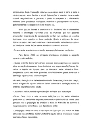 considerando local, transporte, recursos necessários para o parto e para o
recém-nascido, apoio familiar e social; Orientações e incentivo para o parto
normal, resgatando-se a gestação, o parto, o puerpério e o aleitamento
materno como processos fisiológicos; Incentivar o protagonismo da mulher,
potencializando sua capacidade inata de dar à luz.

      Brasil (2006), aborda a orientação e o     incentivo para o aleitamento
materno e orientação específica para as mulheres que não poderão
amamentar; Importância do planejamento familiar num contexto de escolha
informada, com incentivo à dupla proteção; Sinais e sintomas do parto;
Cuidados após o parto com a mulher e o recém-nascido, estimulando o retorno
ao serviço de saúde; Saúde mental e violência doméstica e sexual.

Como orientar a gestante com relação aos desconfortos mais freqüentes.

      Para Barros 2006, as principais orientações prestadas à gestante
durante o pré-natal são:

-Náusea e vômito: Comer carboidratos secos ao acordar; permanecer na cama
ate a sensação desaparecer; fazer de cinco a seis pequenas refeições por dia,
deixar a ingesta de líquidos para os intervalos; evitar alimentos fritos,
temperados, com o odor forte, gordurosa ou formadores de gases; evitar que o
estomago fique vazio ou sobrecarregado.

-Aumento da urgência e da freqüência urinaria: Esvaziar regulamente a bexiga;
limitar a ingesta de líquidos antes de deitar; comunicar a sensação de dor ou
ardência ao profissional de saúde.

-Leucorréia: Adotar práticas higiênicas após a micção ou a evacuação.

-Pirose: Fazer cinco a seis pequenas refeições por dia; evitar alimentos
gordurosos ou formadores de gases; comunicar ao profissional de saúde, caso
persista para a prescrição de antiácido a base de hidróxido de alumínio e
magnésio; comer alimentos de fácil digestão no jantar.

-Constipação: Beber de seis a oito copos de água por dia; incluir na dieta
alimentos ricos em fibras; manter um horário regular para a evacuação; realizar
exercícios físicos moderados.
 