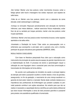 -Dor lombar: Manter uma boa postura; evitar movimentos bruscos; evitar a
fadiga aplicar calor local e massagens nas costas; repousar; usar sapatos de
salto baixo.

-Falta de ar: Manter uma boa postura; dormir com a cabeceira da cama
elevada; evitar sobrecarregar o estômago.

-Inchaço no tornozelo: Repousar periodicamente com elevação de membros
inferiores; usar meias elásticas ; realizar exercícios físicos moderados; evitar
ficar de pé ou sentado por longos períodos; manter uma boa postura; evitar
roupas apertadas.

-Câimbras: Manter uma boa postura evitar movimentos bruscos; evitar sapatos
apertados e de saltos altos.

-Ansiedade e Oscilação do humor: Falar sobre as preocupações com a
enfermeira que acompanha o pré-natal, com o parceiro e/ou com a família;
participar de grupos educativos para gestantes (BARROS, 2006).

RESULTADOS E DISCUSSÃO

      Com base na literatura pesquisada ficou claro que a educação como
instrumento de promoção da saúde assume espaço de grande importância com
a implementação do SUS. O processo de ensino e aprendizagem requer a
utilização de uma linguagem clara e acessível para uma boa comunicação e
transmissão de informações de forma efetiva.

      De acordo com publicações do ministério da saúde o principal objetivo
da atenção pré-natal e puerperal é acolher a mulher desde o início da gravidez,
assegurando, no fim da gestação, o nascimento de uma criança saudável e a
garantia do bem-estar materno e neonatal. Diante deste contexto destaca-se a
importância dos profissionais de Enfermagem que prestam cuidados no pré-
natal podendo contribuir com ações educativas. No entanto para que isto se
realize é necessária a capacitação técnico-científica por parte deste profissional
que deve buscar informações a cerca de todo processo gravídico e puerperal
para prestar uma assistência qualificada e humanizada.
 
