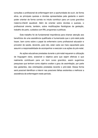 consultas o profissional de enfermagem tem a oportunidade de ouvir, de forma
ativa, as principais queixas e dúvidas apresentadas pela gestante e assim
poder orientar de forma correta no intuito contribuir para um curso gravídico
materno-infantil saudável. Além de orientar sobre dúvidas e queixas, o
profissional orienta, também, sobre modificações fisiológicas da gestação,
trabalho de parto, cuidados com RN, programas e políticas.

      Este trabalho foi de fundamental importância para chamar atenção aos
benefícios de uma assistência qualificada e humanizada que o pré-natal pode
trazer, bem como sobre o papel do enfermeiro como profissional educador e
provedor de saúde, devendo, para isto, estar cada vez mais capacitado para
assumir a responsabilidade de acompanhar e executar a as ações do pré-natal.

      As ações educativas prestadas durante o pré-natal requerem a utilização
de linguagem clara, acessível e objetiva para que sejam efetivas e que
realmente contribuam para um bom curso gravídico, assim sugerimos
pesquisas que tenham como objetivo avaliar o grau de assimilação, por parte
das gestantes, das orientações prestadas durante o pré-natal. Dessa forma
será possível identificar e intervir nas possíveis falhas existentes e melhorar a
assistência de enfermagem neste período.
 