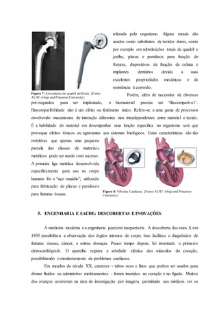 tolerada pelo organismo. Alguns metais são
usados como substitutos de tecidos duros, como
por exemplo em substituições totais de quadril e
joelho, placas e parafusos para fixação de
fraturas, dispositivos de fixação de coluna e
implantes dentários devido a suas
excelentes propriedades mecânicas e de
resistência à corrosão.
Porém, além de necessitar de diversos
pré-requisitos para ser implantado, o biomaterial precisa ser ‘Biocompatível’.
Biocompatibilidade não é um efeito ou fenômeno único. Refere-se a uma gama de processos
envolvendo mecanismos de interação diferentes mas interdependentes entre material e tecido.
É a habilidade do material em desempenhar uma função específica no organismo sem que
provoque efeitos tóxicos ou agravantes aos sistemas biológicos. Estas características são tão
restritivas que apenas uma pequena
parcela das classes de materiais
metálicos pode ser usada com sucesso.
A primeira liga metálica desenvolvida
especificamente para uso no corpo
humano foi o “aço vanádio”, utilizado
para fabricação de placas e parafusos
para fraturas ósseas.
5. ENGENHARIA E SAÚDE: DESCOBERTAS E INOVAÇÕES
A medicina moderna e a engenharia parecem inseparáveis. A descoberta dos raios X em
1895 possibilitou a observação dos órgãos internos do corpo. Isso facilitou o diagnóstico de
fraturas ósseas, câncer, e outras doenças. Pouco tempo depois, foi inventado o primeiro
eletrocardiógrafo. O aparelho registra a atividade elétrica dos músculos do coração,
possibilitando o monitoramento de problemas cardíacos.
Em meados do século XX, cateteres - tubos ocos e finos que podem ser usados para
drenar fluidos ou administrar medicamentos - foram inseridos no coração e no fígado. Muitos
dos avanços ocorreram na área de investigação por imagem, permitindo aos médicos ver os
Figura 7: Articulações de quadril artificiais. [Fonte:
AUST-Abuja and Princeton University]
Figura 8: Válvulas Cardíacas. [Fonte:AUST-Abuja and Princeton
University]
 