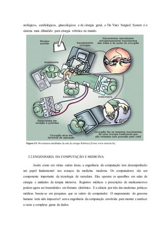urológicos, cardiológicos, ginecológicos e de cirurgia geral, o Da Vinci Surgical System é o
sistema mais difundido para cirurgia robótica no mundo.
5.2.ENGENHARIA DA COMPUTAÇÃO E MEDICINA
Assim como em várias outras áreas, a engenharia da computação tem desempenhado
um papel fundamental nos avanços da medicina moderna. Os computadores são um
componente importante da tecnologia de varredura. Eles operam os aparelhos em salas de
cirurgia e unidades de terapia intensiva. Registros médicos e prescrições de medicamentos
podem agora ser transmitidos em formato eletrônico. E a ciência por trás das modernas práticas
médicas baseia-se em pesquisas que se valem de computador. O mapeamento do genoma
humano teria sido impossível sem a engenharia da computação envolvida para montar e analisar
a vasta e complexa gama de dados.
Figura 13: Movimentos detalhados da sala de cirurgia Robótica [Fonte:www.einstein.br]
 