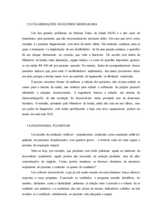 5.5.COLABORAÇÕES NO ELETROCARDIOGRAMA
Um dos grandes problemas do Sistema Único de Saúde (SUS) é o alto custo de
tratamentos para pacientes que não necessariamente precisam deles. Um caso que serve como
exemplo é o paciente diagnosticado com risco de morte súbita. São arritmias cardíacas para as
quais o tratamento é a implantação de um desfibrilador. Se há uma parada cardíaca, o aparelho
dá um choque diretamente no coração, que volta a funcionar. De acordo com dados do
Ministério da Saúde, entre internação, equipe médica e o custo do aparelho importado, gastam-
se em média R$ 100 mil por paciente operado. No entanto, dados de acompanhamento desses
pacientes indicam que, para cada 11 desfibriladores implantados, dez nunca precisaram entrar
em ação, porque o doente nunca teve um episódio de taquicardia ou fibrilação ventricular.
É preciso encontrar formas de melhorar a seleção dos pacientes, não só para reduzir os
custos para o sistema de saúde, mas também para reduzir o sofrimento do próprio paciente
submetido a cirurgias desnecessárias. A engenharia buscou a solução: um sistema de
eletrocardiografia de alta resolução foi desenvolvido numa premiada tese de doutorado
brasileira. O trabalho, premiado pelo Ministério da Saúde, ainda não está em uso clínico, mas
seu poder de diagnóstico está sendo aperfeiçoado e logo este novo equipamento poderá ser
usado em toda rede SUS.
5.6.ENGENHARIA PULMONAR
Um desafio da ventilação artificial – popularmente conhecida como respiração artificial,
aplicada em pacientes hospitalizados com quadros graves – é torná-la cada vez mais segura e
próxima da respiração natural.
Sabe-se hoje, por exemplo, que pacientes com lesão pulmonar aguda ou síndrome do
desconforto respiratório agudo podem não necessitar de sedação profunda, nem de altas
concentrações de oxigênio. Como, porém, monitorar os diversos elementos da mecânica
respiratória do paciente e controlar os ajustes do ventilador?
Um software desenvolvido e que já está sendo testado em seres humanos busca oferecer
respostas a essas perguntas. Conectado ao ventilador, o programa permite identificar, no
monitor, elementos como a elasticidade pulmonar (a relação entre a pressão e o volume do ar
ventilado nos pulmões) e a resistência das vias aéreas do doente. Indicadores exibidos na tela
revelam se a ventilação administrada ao paciente está adequada e segura.
 