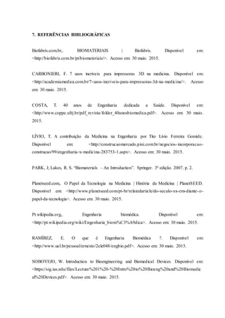 7. REFERÊNCIAS BIBLIOGRÁFICAS
Biofabris.com.br,. BIOMATERIAIS | Biofabris. Disponível em:
<http://biofabris.com.br/pt/biomateriais/>. Acesso em: 30 maio. 2015.
CARBONIERI, F. 7 usos incríveis para impressoras 3D na medicina. Disponível em:
<http://academiamedica.com.br/7-usos-incriveis-para-impressoras-3d-na-medicina/>. Acesso
em: 30 maio. 2015.
COSTA, T. 40 anos de Engenharia dedicada a Saúde. Disponível em:
<http://www.coppe.ufrj.br/pdf_revista/folder_40anosbiomedica.pdf>. Acesso em: 30 maio.
2015.
LÍVIO, T. A contribuição da Medicina na Engenharia por Tito Lívio Ferreira Gomide.
Disponível em: <http://construcaomercado.pini.com.br/negocios-incorporacao-
construcao/99/engenharia-x-medicina-283753-1.aspx>. Acesso em: 30 maio. 2015.
PARK, J; Lakes, R. S. “Biomaterials – An Introduction”. Springer. 3ª edição. 2007. p. 2.
Planetseed.com,. O Papel da Tecnologia na Medicina | História da Medicina | PlanetSEED.
Disponível em: <http://www.planetseed.com/pt-br/relatedarticle/do-seculo-xx-em-diante-o-
papel-da-tecnologia>. Acesso em: 30 maio. 2015.
Pt.wikipedia.org,. Engenharia biomédica. Disponível em:
<http://pt.wikipedia.org/wiki/Engenharia_biom%C3%A9dica>. Acesso em: 30 maio. 2015.
RAMÍREZ, E. O que é Engenharia Biomédica ?. Disponível em:
<http://www.uel.br/pessoal/ernesto/2ele048/engbio.pdf>. Acesso em: 30 maio. 2015.
SOBOYEJO, W. Introduction to Bioengineering and Biomedical Devices. Disponível em:
<https://sig.ias.edu/files/Lecture%201%20-%20Intro%20to%20Bioeng%20and%20Biomedic
al%20Devices.pdf>. Acesso em: 30 maio. 2015.
 