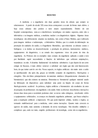 RESUMO
A medicina e a engenharia são duas grandes áreas da ciência que sempre se
relacionaram. A partir do século XX essas áreas começaram a se unir de forma mais efetiva e
hoje essas ciências não podem e nem atuam separadamente. Dentro de um
hospital contemporâneo, nota-se a interferência tecnológica em muitos aspectos, entre eles a
informática e as imagens médicas, a medicina nuclear e os diagnósticos digitais. Algumas áreas
tecnológicas são efetivamente atuantes na medicina, tais como a Física Médica, que é utilizada
para imagens médicas e radioterapia, a Informática Médica, que é o estudo da informação na
prestação de cuidados de saúde, e a Engenharia Biomédica, que relaciona as ciências exatas e
biológicas e se dedica ao desenvolvimento e produção de próteses, instrumentos médicos,
equipamentos de diagnóstico, e ao estudo dos organismos vivos do ponto de vista da
engenharia. As Próteses são os exemplos mais comuns da engenharia aplicada a saúde e tem
por finalidade suprir necessidades e funções de indivíduos que sofreram amputações,
traumáticas ou não. A doutrina fundamental da medicina substitutiva é que depois de um certo
estágio de fracasso, é mais efetivo remover e substituir um órgão que não está funcionando
bem, do que tentar curá-lo em vão. Nesse aspecto, os órgãos artificiais são muito uteis e estão
se aperfeiçoando dia após dia, graças ao trabalho conjunto de engenheiros, fisiologistas e
cirurgiões. Eles são feitos principalmente de materiais sintéticos (frequentemente chamados de
biomateriais) que não existem na natureza. Denomina-se biomaterial qualquer material usado
na fabricação de dispositivos para substituir uma parte ou função do corpo de forma
fisiologicamente aceitável. As próteses, órgãos artificias e biomateriais são resultados de anos
de pesquisa de profissionais da engenharia e da saúde. Entre as diversas descobertas e inovações
dessas duas áreas para a sociedade podemos citar: as novas salas cirúrgicas, envolvendo robôs
e equipamentos sofisticados; os avanços na chamada engenharia pulmonar, que busca soluções
para a respiração artificial; a impressora 3D, que pode imprimir células, tecidos e órgãos, se
tornando multifuncional para a medicina, entre outras inovações. Quanto mais crescem os
agravos de saúde, mais aumenta a demanda de novas tecnologias. São desafios múltiplos e
complexos que, cada vez mais, exigirão profissionais de tecnologia, como são os engenheiros.
 