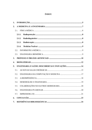 ÍNDICE
1. INTRODUÇÃO.................................................................................................................5
2. A MEDICINA E A ENGENHARIA ...............................................................................7
2.1. FÍSICA MÉDICA ........................................................................................................8
2.1.1. Radioproteção:....................................................................................................8
2.1.2. Radiodiagnóstico: ...............................................................................................8
2.1.3. Radioterapia:.......................................................................................................8
2.1.4. Medicina Nuclear: ..............................................................................................9
2.2. INFORMÁTICA MÉDICA .........................................................................................9
2.3. ENGENHARIA BIOMÉDICA....................................................................................9
3. PRÓTESES E ÓRGÃOS ARTIFICIAIS .....................................................................10
4. BIOMATERIAIS............................................................................................................12
5. ENGENHARIA E SAÚDE: DESCOBERTAS E INOVAÇÕES................................14
5.1. AS NOVAS SALAS CIRÚRGICAS .........................................................................15
5.2. ENGENHARIA DA COMPUTAÇÃO E MEDICINA .............................................17
5.3. A BIOIMPEDÂNCIA................................................................................................18
5.4. HEMODIÁLISE E ENGENHARIA..........................................................................19
5.5. COLABORAÇÕES NO ELETROCARDIOGRAMA ..............................................20
5.6. ENGENHARIA PULMONAR..................................................................................20
5.7. IMPRESSORA 3D.....................................................................................................21
6. CONCLUSÃO.................................................................................................................23
7. REFERÊNCIAS BIBLIOGRÁFICAS..........................................................................24
 