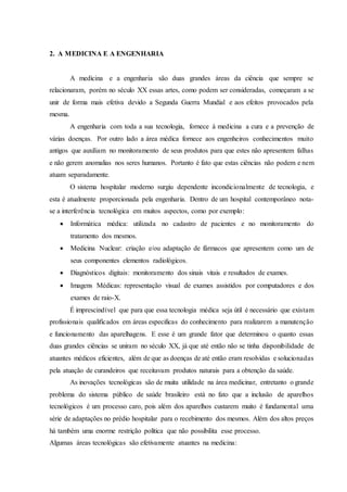 2. A MEDICINA E A ENGENHARIA
A medicina e a engenharia são duas grandes áreas da ciência que sempre se
relacionaram, porém no século XX essas artes, como podem ser consideradas, começaram a se
unir de forma mais efetiva devido a Segunda Guerra Mundial e aos efeitos provocados pela
mesma.
A engenharia com toda a sua tecnologia, fornece à medicina a cura e a prevenção de
várias doenças. Por outro lado a área médica fornece aos engenheiros conhecimentos muito
antigos que auxiliam no monitoramento de seus produtos para que estes não apresentem falhas
e não gerem anomalias nos seres humanos. Portanto é fato que estas ciências não podem e nem
atuam separadamente.
O sistema hospitalar moderno surgiu dependente incondicionalmente de tecnologia, e
esta é atualmente proporcionada pela engenharia. Dentro de um hospital contemporâneo nota-
se a interferência tecnológica em muitos aspectos, como por exemplo:
 Informática médica: utilizada no cadastro de pacientes e no monitoramento do
tratamento dos mesmos.
 Medicina Nuclear: criação e/ou adaptação de fármacos que apresentem como um de
seus componentes elementos radiológicos.
 Diagnósticos digitais: monitoramento dos sinais vitais e resultados de exames.
 Imagens Médicas: representação visual de exames assistidos por computadores e dos
exames de raio-X.
É imprescindível que para que essa tecnologia médica seja útil é necessário que existam
profissionais qualificados em áreas especificas do conhecimento para realizarem a manutenção
e funcionamento das aparelhagens. E esse é um grande fator que determinou o quanto essas
duas grandes ciências se uniram no século XX, já que até então não se tinha disponibilidade de
atuantes médicos eficientes, além de que as doenças de até então eram resolvidas e solucionadas
pela atuação de curandeiros que receitavam produtos naturais para a obtenção da saúde.
As inovações tecnológicas são de muita utilidade na área medicinar, entretanto o grande
problema do sistema público de saúde brasileiro está no fato que a inclusão de aparelhos
tecnológicos é um processo caro, pois além dos aparelhos custarem muito é fundamental uma
série de adaptações no prédio hospitalar para o recebimento dos mesmos. Além dos altos preços
há também uma enorme restrição política que não possibilita esse processo.
Algumas áreas tecnológicas são efetivamente atuantes na medicina:
 