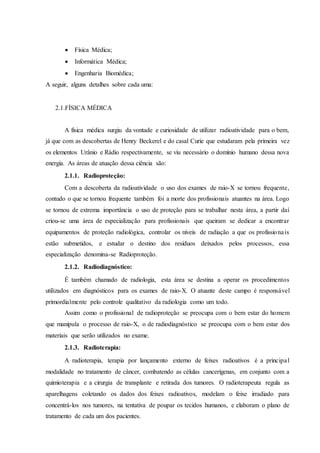  Física Médica;
 Informática Médica;
 Engenharia Biomédica;
A seguir, alguns detalhes sobre cada uma:
2.1.FÍSICA MÉDICA
A física médica surgiu da vontade e curiosidade de utilizar radioatividade para o bem,
já que com as descobertas de Henry Beckerel e do casal Curie que estudaram pela primeira vez
os elementos Urânio e Rádio respectivamente, se viu necessário o domínio humano dessa nova
energia. As áreas de atuação dessa ciência são:
2.1.1. Radioproteção:
Com a descoberta da radioatividade o uso dos exames de raio-X se tornou frequente,
contudo o que se tornou frequente também foi a morte dos profissionais atuantes na área. Logo
se tornou de extrema importância o uso de proteção para se trabalhar nesta área, a partir daí
criou-se uma área de especialização para profissionais que queiram se dedicar a encontrar
equipamentos de proteção radiológica, controlar os níveis de radiação a que os profissionais
estão submetidos, e estudar o destino dos resíduos deixados pelos processos, essa
especialização denomina-se Radioproteção.
2.1.2. Radiodiagnóstico:
É também chamado de radiologia, esta área se destina a operar os procedimentos
utilizados em diagnósticos para os exames de raio-X. O atuante deste campo é responsável
primordialmente pelo controle qualitativo da radiologia como um todo.
Assim como o profissional de radioproteção se preocupa com o bem estar do homem
que manipula o processo de raio-X, o de radiodiagnóstico se preocupa com o bem estar dos
materiais que serão utilizados no exame.
2.1.3. Radioterapia:
A radioterapia, terapia por lançamento externo de feixes radioativos é a principal
modalidade no tratamento de câncer, combatendo as células cancerígenas, em conjunto com a
quimioterapia e a cirurgia de transplante e retirada dos tumores. O radioterapeuta regula as
aparelhagens coletando os dados dos feixes radioativos, modelam o feixe irradiado para
concentrá-los nos tumores, na tentativa de poupar os tecidos humanos, e elaboram o plano de
tratamento de cada um dos pacientes.
 