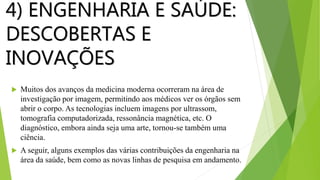 4) ENGENHARIA E SAÚDE:
DESCOBERTAS E
INOVAÇÕES
 Muitos dos avanços da medicina moderna ocorreram na área de
investigação por imagem, permitindo aos médicos ver os órgãos sem
abrir o corpo. As tecnologias incluem imagens por ultrassom,
tomografia computadorizada, ressonância magnética, etc. O
diagnóstico, embora ainda seja uma arte, tornou-se também uma
ciência.
 A seguir, alguns exemplos das várias contribuições da engenharia na
área da saúde, bem como as novas linhas de pesquisa em andamento.
 