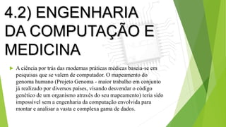 4.2) ENGENHARIA
DA COMPUTAÇÃO E
MEDICINA
 A ciência por trás das modernas práticas médicas baseia-se em
pesquisas que se valem de computador. O mapeamento do
genoma humano (Projeto Genoma - maior trabalho em conjunto
já realizado por diversos países, visando desvendar o código
genético de um organismo através do seu mapeamento) teria sido
impossível sem a engenharia da computação envolvida para
montar e analisar a vasta e complexa gama de dados.
 