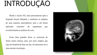 INTRODUÇÃO
Desde o século XX, mais precisamente após a
Segunda Guerra Mundial, a medicina se ampliou
de uma maneira inacreditável, pois a ela foram
aplicados conceitos da engenharia que
revolucionaram as práticas de cura.
Essas duas grandes áreas se conectam de
forma muito intensa, pois, por mais simples que
seja um hospital de hoje em dia, ele apresenta em si
uma enorme tecnologia.
 