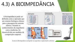 4.3) A BIOIMPEDÂNCIA
A bioimpedância pode ser
definida como a oposição que
um sistema biológico oferece
para a passagem de corrente
elétrica. Aliando os
conhecimentos da engenharia
com a medicina, foi
desenvolvido um medidor de
composição corporal.
Exame de Bioimpedância tetrapolar (a esquerda) e segmentado (a direita).
 