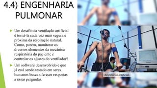 4.4) ENGENHARIA
PULMONAR
 Um desafio da ventilação artificial
é torná-la cada vez mais segura e
próxima da respiração natural.
Como, porém, monitorar os
diversos elementos da mecânica
respiratória do paciente e
controlar os ajustes do ventilador?
 Um software desenvolvido e que
já está sendo testado em seres
humanos busca oferecer respostas
a essas perguntas.
Respiração artificial.
 