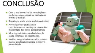  Com o uso incontável de tecnologia na
medicina, a necessidade de evolução da
mesma é notável;
 Tecnologia acaba sendo sinônimo de vida;
 Necessidade de profissionais
especializados na montagem, execução e
manutenção dos novos equipamentos;
 Mesclagem indeterminada da área da
saúde com todas as engenharias.
 No fim, a engenharia tem a vida em suas
mãos e está fazendo sempre o possível
para salvá-la.
CONCLUSÃO
 