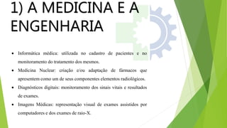 1) A MEDICINA E A
ENGENHARIA
 Informática médica: utilizada no cadastro de pacientes e no
monitoramento do tratamento dos mesmos.
 Medicina Nuclear: criação e/ou adaptação de fármacos que
apresentem como um de seus componentes elementos radiológicos.
 Diagnósticos digitais: monitoramento dos sinais vitais e resultados
de exames.
 Imagens Médicas: representação visual de exames assistidos por
computadores e dos exames de raio-X.
 