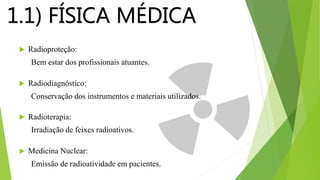 1.1) FÍSICA MÉDICA
 Radioproteção:
Bem estar dos profissionais atuantes.
 Radiodiagnóstico:
Conservação dos instrumentos e materiais utilizados.
 Radioterapia:
Irradiação de feixes radioativos.
 Medicina Nuclear:
Emissão de radioatividade em pacientes.
 