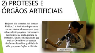Hoje em dia, somente, nos Estados
Unidos, 2 a 3 milhões de pacientes
por ano são tratados com uma parte
sobressalente projetada por humanos
(dispositivo de ajuda, prótese ou
implante), tendo como resultado que
mais de 20 milhões de pessoas
desfrutam de melhor qualidade de
vida graças aos órgãos artificiais.
2) PRÓTESES E
ÓRGÃOS ARTIFICIAIS
Braço Biônico
 