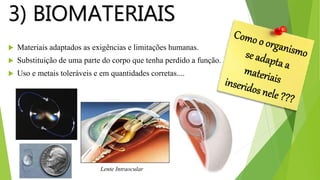 3) BIOMATERIAIS
 Materiais adaptados as exigências e limitações humanas.
 Substituição de uma parte do corpo que tenha perdido a função.
 Uso e metais toleráveis e em quantidades corretas....
Lente Intraocular
 