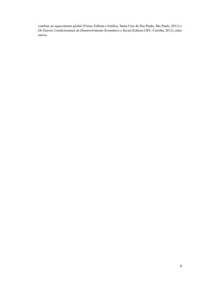 4
combate ao aquecimento global (Viena- Editora e Gráfica, Santa Cruz do Rio Pardo, São Paulo, 2011) e
Os Fatores Condicionantes do Desenvolvimento Econômico e Social (Editora CRV, Curitiba, 2012), entre
outros.
 
