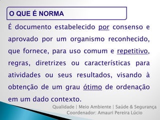Qualidade | Meio Ambiente | Saúde & Segurança 
Coordenador: Amauri Pereira Lúcio 
O QUE É NORMA 
É documento estabelecido por consenso e aprovado por um organismo reconhecido, que fornece, para uso comum e repetitivo, regras, diretrizes ou características para atividades ou seus resultados, visando à obtenção de um grau ótimo de ordenação em um dado contexto.  