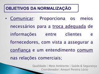 Qualidade | Meio Ambiente | Saúde & Segurança 
Coordenador: Amauri Pereira Lúcio 
OBJETIVOS DA NORMALIZAÇÃO 
•Comunicar: Proporciona os meios necessários para a troca adequada de informações entre clientes e fornecedores, com vista a assegurar a confiança e um entendimento comum nas relações comerciais;  