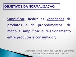 Qualidade | Meio Ambiente | Saúde & Segurança 
Coordenador: Amauri Pereira Lúcio 
OBJETIVOS DA NORMALIZAÇÃO 
•Simplificar: Reduz as variedades de produtos e de procedimentos, de modo a simplificar o relacionamento entre produtor e consumidor;  