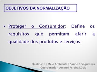 Qualidade | Meio Ambiente | Saúde & Segurança 
Coordenador: Amauri Pereira Lúcio 
OBJETIVOS DA NORMALIZAÇÃO 
•Proteger o Consumidor: Define os requisitos que permitam aferir a qualidade dos produtos e serviços;  