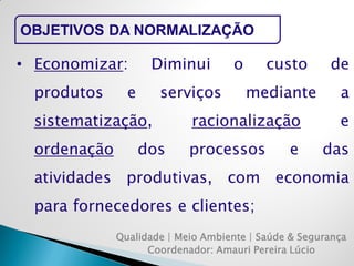 Qualidade | Meio Ambiente | Saúde & Segurança 
Coordenador: Amauri Pereira Lúcio 
OBJETIVOS DA NORMALIZAÇÃO 
•Economizar: Diminui o custo de produtos e serviços mediante a sistematização, racionalização e ordenação dos processos e das atividades produtivas, com economia para fornecedores e clientes;  