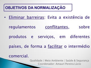 Qualidade | Meio Ambiente | Saúde & Segurança 
Coordenador: Amauri Pereira Lúcio 
OBJETIVOS DA NORMALIZAÇÃO 
•Eliminar barreiras: Evita a existência de regulamentos conflitantes, sobre produtos e serviços, em diferentes países, de forma a facilitar o intermédio comercial.  