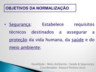 Qualidade | Meio Ambiente | Saúde & Segurança 
Coordenador: Amauri Pereira Lúcio 
OBJETIVOS DA NORMALIZAÇÃO 
•Segurança: Estabelece requisitos técnicos destinados a assegurar a proteção da vida humana, da saúde e do meio ambiente;  