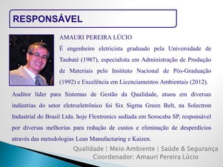 RESPONSÁVEL 
Qualidade | Meio Ambiente | Saúde & Segurança 
Coordenador: Amauri Pereira Lúcio 
AMAURI PEREIRA LÚCIO 
É engenheiro eletricista graduado pela Universidade de Taubaté (1987), especialista em Administração de Produção de Materiais pelo Instituto Nacional de Pós-Graduação (1992) e Excelência em Licenciamentos Ambientais (2012). 
Auditor líder para Sistemas de Gestão da Qualidade, atuou em diversas indústrias do setor eletroeletrônico foi Six Sigma Green Belt, na Solectron Industrial do Brasil Ltda. hoje Flextronics sediada em Sorocaba SP, responsável por diversas melhorias para redução de custos e eliminação de desperdícios através das metodologias Lean Manufacturing e Kaizen.  