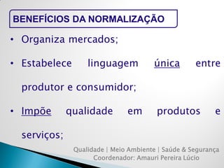 Qualidade | Meio Ambiente | Saúde & Segurança 
Coordenador: Amauri Pereira Lúcio 
BENEFÍCIOS DA NORMALIZAÇÃO 
•Organiza mercados; 
•Estabelece linguagem única entre produtor e consumidor; 
•Impõe qualidade em produtos e serviços;  