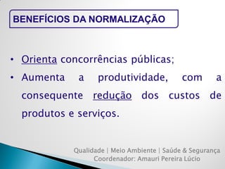 Qualidade | Meio Ambiente | Saúde & Segurança 
Coordenador: Amauri Pereira Lúcio 
BENEFÍCIOS DA NORMALIZAÇÃO 
•Orienta concorrências públicas; 
•Aumenta a produtividade, com a consequente redução dos custos de produtos e serviços.  