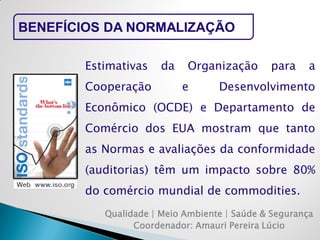 Qualidade | Meio Ambiente | Saúde & Segurança 
Coordenador: Amauri Pereira Lúcio 
BENEFÍCIOS DA NORMALIZAÇÃO 
Estimativas da Organização para a Cooperação e Desenvolvimento Econômico (OCDE) e Departamento de Comércio dos EUA mostram que tanto as Normas e avaliações da conformidade (auditorias) têm um impacto sobre 80% do comércio mundial de commodities.  