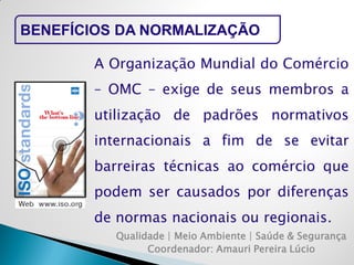 Qualidade | Meio Ambiente | Saúde & Segurança 
Coordenador: Amauri Pereira Lúcio 
BENEFÍCIOS DA NORMALIZAÇÃO 
A Organização Mundial do Comércio – OMC – exige de seus membros a utilização de padrões normativos internacionais a fim de se evitar barreiras técnicas ao comércio que podem ser causados por diferenças de normas nacionais ou regionais.  