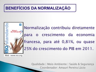 Qualidade | Meio Ambiente | Saúde & Segurança 
Coordenador: Amauri Pereira Lúcio 
BENEFÍCIOS DA NORMALIZAÇÃO 
Normalização contribuiu diretamente para o crescimento da economia francesa, para até 0,81%, ou quase 25% do crescimento do PIB em 2011.  