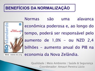 Qualidade | Meio Ambiente | Saúde & Segurança 
Coordenador: Amauri Pereira Lúcio 
BENEFÍCIOS DA NORMALIZAÇÃO 
Normas são uma alavanca econômica poderosa e, ao longo do tempo, poderá ser responsável pelo aumento de 1,0% - ou NZD 2,4 bilhões - aumento anual do PIB na economia da Nova Zelândia.  