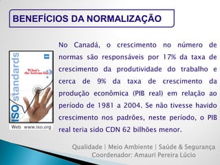 Qualidade | Meio Ambiente | Saúde & Segurança 
Coordenador: Amauri Pereira Lúcio 
BENEFÍCIOS DA NORMALIZAÇÃO 
No Canadá, o crescimento no número de normas são responsáveis por 17% da taxa de crescimento da produtividade do trabalho e cerca de 9% da taxa de crescimento da produção econômica (PIB real) em relação ao período de 1981 a 2004. Se não tivesse havido crescimento nos padrões, neste período, o PIB real teria sido CDN 62 bilhões menor.  