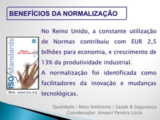 Qualidade | Meio Ambiente | Saúde & Segurança 
Coordenador: Amauri Pereira Lúcio 
BENEFÍCIOS DA NORMALIZAÇÃO 
No Reino Unido, a constante utilização de Normas contribuiu com EUR 2,5 bilhões para economia, e crescimento de 13% da produtividade industrial. 
A normalização foi identificada como facilitadores da inovação e mudanças tecnológicas.  