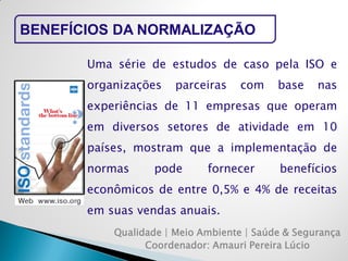 Qualidade | Meio Ambiente | Saúde & Segurança 
Coordenador: Amauri Pereira Lúcio 
BENEFÍCIOS DA NORMALIZAÇÃO 
Uma série de estudos de caso pela ISO e organizações parceiras com base nas experiências de 11 empresas que operam em diversos setores de atividade em 10 países, mostram que a implementação de normas pode fornecer benefícios econômicos de entre 0,5% e 4% de receitas em suas vendas anuais.  