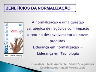 Qualidade | Meio Ambiente | Saúde & Segurança 
Coordenador: Amauri Pereira Lúcio 
BENEFÍCIOS DA NORMALIZAÇÃO 
A normalização é uma questão estratégica de negócios com impacto direto no desenvolvimento de novos produtos. 
Liderança em normalização = Liderança em Tecnologia  