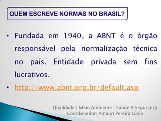 Qualidade | Meio Ambiente | Saúde & Segurança 
Coordenador: Amauri Pereira Lúcio 
QUEM ESCREVE NORMAS NO BRASIL? 
•Fundada em 1940, a ABNT é o órgão responsável pela normalização técnica no país. Entidade privada sem fins lucrativos. 
•http://www.abnt.org.br/default.asp  