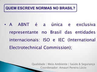 Qualidade | Meio Ambiente | Saúde & Segurança 
Coordenador: Amauri Pereira Lúcio 
QUEM ESCREVE NORMAS NO BRASIL? 
•A ABNT é a única e exclusiva representante no Brasil das entidades internacionais: ISO e IEC (International Electrotechnical Commission);  
