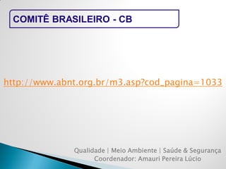 Qualidade | Meio Ambiente | Saúde & Segurança 
Coordenador: Amauri Pereira Lúcio 
COMITÊ BRASILEIRO - CB 
http://www.abnt.org.br/m3.asp?cod_pagina=1033  