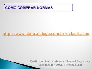 COMO COMPRAR NORMAS 
Qualidade | Meio Ambiente | Saúde & Segurança 
Coordenador: Amauri Pereira Lúcio 
http://www.abntcatalogo.com.br/default.aspx  