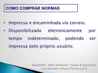 Qualidade | Meio Ambiente | Saúde & Segurança 
Coordenador: Amauri Pereira Lúcio 
COMO COMPRAR NORMAS 
•Impressa e encaminhada via correio. 
•Disponibilizada eletronicamente por tempo indeterminado, podendo ser impressa pelo próprio usuário.  