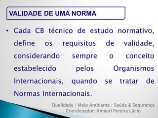 Qualidade | Meio Ambiente | Saúde & Segurança 
Coordenador: Amauri Pereira Lúcio 
VALIDADE DE UMA NORMA 
•Cada CB técnico de estudo normativo, define os requisitos de validade, considerando sempre o conceito estabelecido pelos Organismos Internacionais, quando se tratar de Normas Internacionais.  