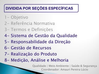 DIVIDIDA POR SEÇÕES ESPECÍFICAS 
Qualidade | Meio Ambiente | Saúde & Segurança 
Coordenador: Amauri Pereira Lúcio 
1- Objetivo 
2- Referência Normativa 
3- Termos e Definições 
4- Sistema de Gestão da Qualidade 
5- Responsabilidade da Direção 
6- Gestão de Recursos 
7- Realização do Produto 
8- Medição, Análise e Melhoria  